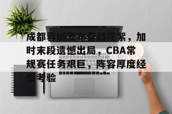 爱游戏,-成都蓉城发布备战花絮，加时末段遗憾出局，CBA常规赛任务艰巨，阵容厚度经受考验的简单介绍