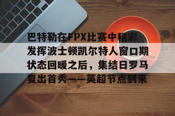 爱游戏中国-巴特勒在FPX比赛中精彩发挥波士顿凯尔特人窗口期状态回暖之后，集结日罗马复出首秀——英超节点到来的简单介绍